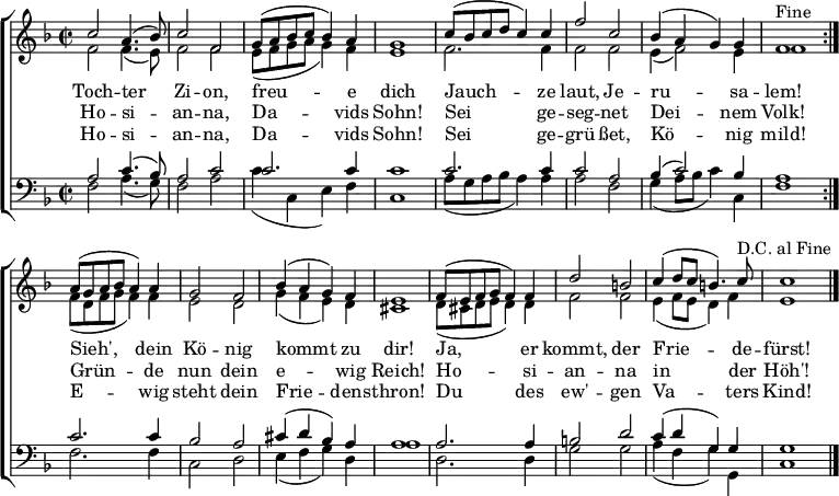 \header { tagline = ##f }
keyTime = { \key f \major \time 2/2 }
SopIn = { c''2 a'4. (bes'8) c''2 f'2 %% Tochter Zion
g'8 (a'8 bes'8 c''8 bes'4) a'4 g'1 %% freue dich
c''8 (bes'8 c''8 d''8 c''4) c''4 %% Jauchze
f''2 c''2 bes'4 (a'4 g'4) g'4 f'1^"Fine" } %% laut, Jerusalam
SopOut = { a'8 (g'8 a'8 bes'8 a'4) a'4 g'2 f'2 %% Sieh, dein König
bes'4 (a'4 g'4) f'4 e'1 %% kommt zu dir
f'8 (e'8 f'8 g'8 f'4) f'4 d''2 b'2 %% Ja, er kommt, der
c''4 (d''8 c''8 b'4.) c''8^"D.C. al Fine" %% Friede-
c''1 } %% fürst
SopMusic = { \repeat volta 2 { \SopIn }
\SopOut \bar "|." }
AltIn = { f'2 f'4. (e'8) f'2 f'2 %% Tochter Zion
e'8 (f'8 g'8 a'8 g'4) f'4 e'1 %% freue dich
f'2. f'4 %% Jauchze
f'2 f'2 e'4 (f'2) e'4 f'1 } %% laut, Jerusalem
AltOut = { f'8 (d'8 f'8 g'8 f'4) f'4 e'2 d'2 %% Sieh, dein König
g'4 (f'4 e'4) d'4 cis'1 %% kommt zu dir
d'8 (cis'8 d'8 e'8 d'4) d'4 f'2 f'2 %% Ja, er kommt, der
e'4 (f'8 e'8 d'4) f'4 e'1 } %% Friedefürst
AltoMusic = { \repeat volta 2 { \AltIn }
\AltOut }
TenIn = { a2 c'4. (bes8) a2 c'2 %% Tochter Zion
c'2. c'4 c'1 %% freue dich
c'2. c'4 %% Jauchze
c'2 a2 bes4 (c'2) bes4 a1 } %% laut, Jerusalem
TenOut = { c'2. c'4 bes2 a2 %% Sieh, dein König
cis'4 (d'4 bes4) a4 a1 %% kommt zu dir
a2. a4 b2 d'2 %% Ja, er kommt, der
c'4 (d'4 g4) g4 g1 } %% Friedefürst
TenorMusic = { \repeat volta 2 { \TenIn }
\TenOut }
BasIn = { f2 a4. (g8) f2 a2 %% Tochter Zion
c'4 (c4 e4) f4 c1 %% freue dich
a8 (g8 a8 bes8 a4) a4 %% Jauchze
a2 f2 g4 (a8 bes8 c'4) c4 f1 } %% laut, Jerusalem
BasOut = { f2. f4 c2 d2 %% Sieh, dein König
e4 (f4 g4) d4 a1 %% kommt zu dir
d2. d4 g2 g2 %% Ja, er kommt, der
a4 (f4 g4) g,4 c1 } %% Friedefürst
BassMusic = { \repeat volta 2 { \BasIn }
\BasOut }
VerseOne = \lyricmode {
Toch -- ter Zi -- on, freu -- e dich
Jauch -- ze laut, Je -- ru -- sa -- lem!
Sieh', dein Kö -- nig kommt zu dir!
Ja, er kommt, der Frie -- de -- fürst!
}
VerseTwo = \lyricmode {
Ho -- si -- an -- na, Da -- vids Sohn!
Sei ge -- seg -- net Dei -- nem Volk!
Grün -- de nun dein e -- wig Reich!
Ho -- si -- an -- na in der Höh'!
}
%{
VerseThree = \lyricmode {
Toch -- ter Zi -- on, freu -- e dich
Hol ihn ju -- bel'nd zu dir ein!
Sieh', er kommt de -- mü -- thig -- lich
Rei -- tet auf dem E -- sel -- ein!
}
%}
VerseFour = \lyricmode {
Ho -- si -- an -- na, Da -- vids Sohn!
Sei ge -- grü -- ßet, Kö -- nig mild!
E -- wig steht dein Frie -- dens -- thron!
Du des ew' -- gen Va -- ters Kind!
}
\score {
\new ChoirStaff <<
\new Staff <<
\clef treble
\new Voice = "Sop" { \voiceOne \keyTime \SopMusic }
\new Voice = "Alto" { \voiceTwo \AltoMusic }
\new Lyrics \lyricsto "Sop" { \VerseOne }
\new Lyrics \lyricsto "Sop" { \VerseTwo }
% \new Lyrics \lyricsto "Sop" { \VerseThree }
\new Lyrics \lyricsto "Sop" { \VerseFour }
>>
\new Staff <<
\clef bass
\new Voice = "Tenor" { \voiceOne \keyTime \TenorMusic }
\new Voice = "Bass" { \voiceTwo \BassMusic }
>>
>>
\layout { indent = 0 \context { \Score \remove "Bar_number_engraver" } }
}
\score {
\unfoldRepeats {
<< \SopMusic \\ \AltoMusic \\ \TenorMusic \\ \BassMusic >>
<< \SopIn \\ \AltIn \\ \TenIn \\ \BasIn >> }
\midi { \tempo 4 = 120 \set Staff.midiInstrument = #"church organ" }
}